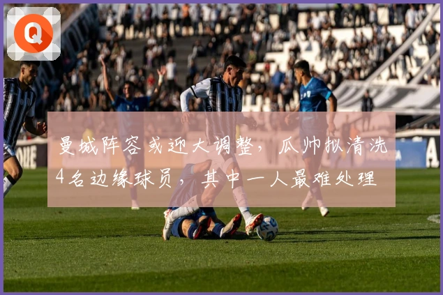 曼城阵容或迎大调整，瓜帅拟清洗4名边缘球员，其中一人最难处理