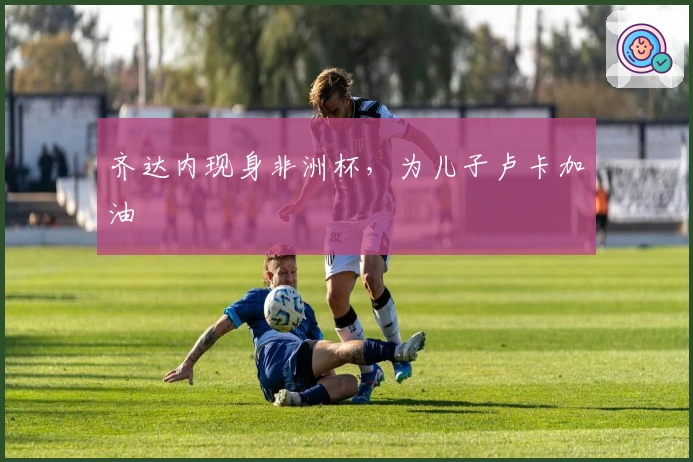 齐达内现身非洲杯，为儿子卢卡加油