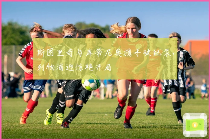 斯图里奇与库蒂尼奥携手破纪录，利物浦迎惊艳开局