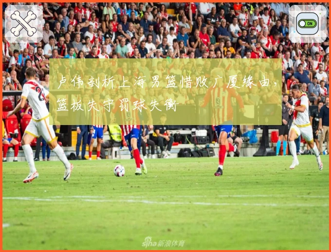 卢伟剖析上海男篮惜败广厦缘由，篮板失守罚球失衡