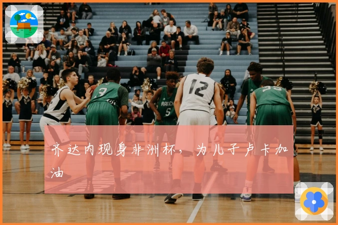 齐达内现身非洲杯，为儿子卢卡加油