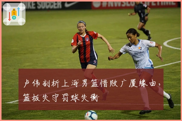 卢伟剖析上海男篮惜败广厦缘由，篮板失守罚球失衡