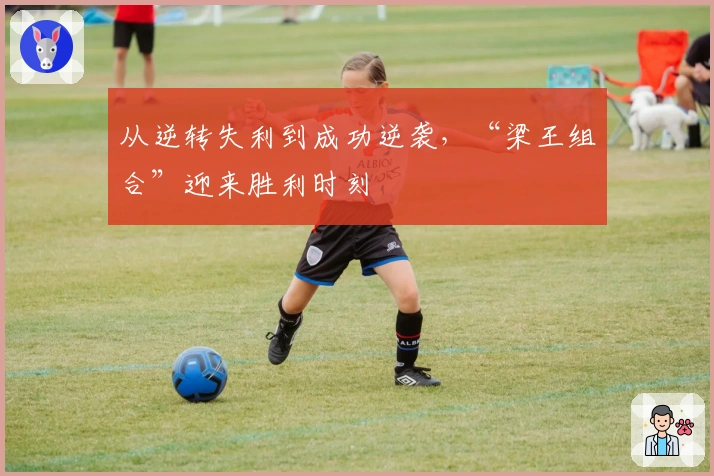 从逆转失利到成功逆袭，“梁王组合”迎来胜利时刻