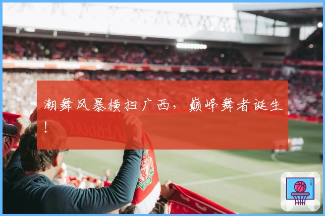 潮舞风暴横扫广西，巅峰舞者诞生！