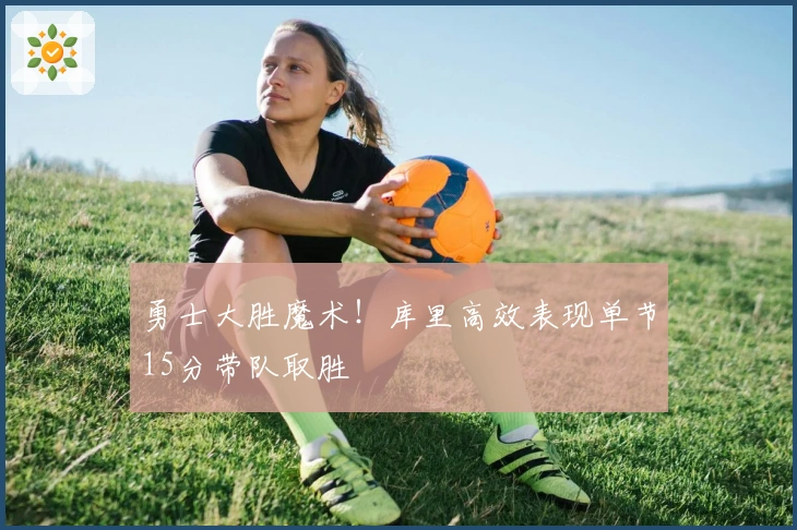 勇士大胜魔术！库里高效表现单节15分带队取胜